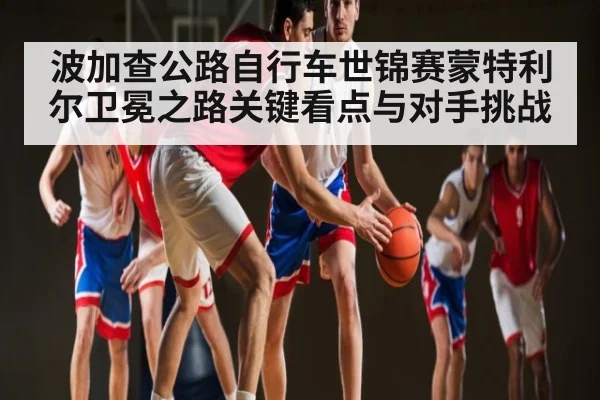 波加查公路自行车世锦赛蒙特利尔卫冕之路关键看点与对手挑战